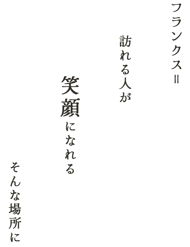 フランクス＝ 訪れる人が 笑顔になれる そんな場所に